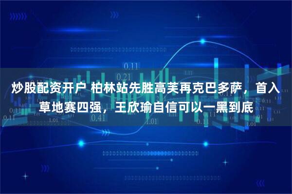 炒股配资开户 柏林站先胜高芙再克巴多萨，首入草地赛四强，王欣瑜自信可以一黑到底