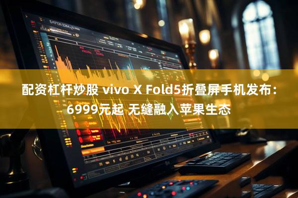 配资杠杆炒股 vivo X Fold5折叠屏手机发布：6999元起 无缝融入苹果生态