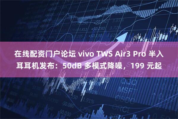 在线配资门户论坛 vivo TWS Air3 Pro 半入耳耳机发布：50dB 多模式降噪，199 元起