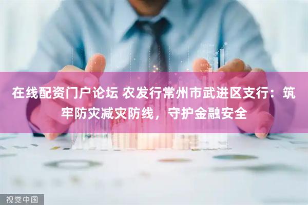 在线配资门户论坛 农发行常州市武进区支行：筑牢防灾减灾防线，守护金融安全