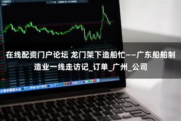 在线配资门户论坛 龙门架下造船忙——广东船舶制造业一线走访记_订单_广州_公司