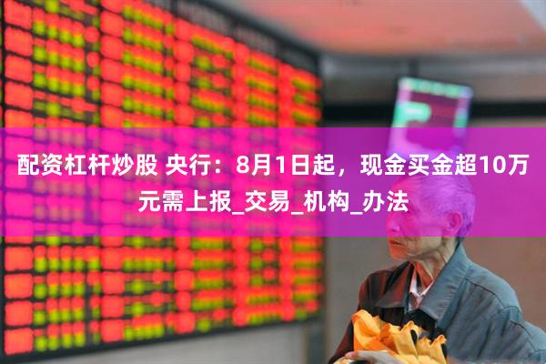配资杠杆炒股 央行：8月1日起，现金买金超10万元需上报_交易_机构_办法