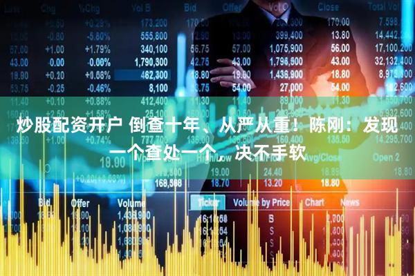炒股配资开户 倒查十年、从严从重！陈刚：发现一个查处一个，决不手软