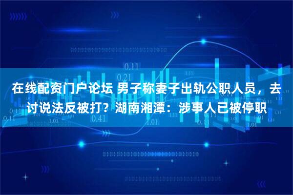 在线配资门户论坛 男子称妻子出轨公职人员，去讨说法反被打？湖南湘潭：涉事人已被停职