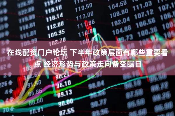 在线配资门户论坛 下半年政策层面有哪些重要看点 经济形势与政策走向备受瞩目