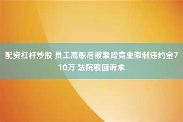 配资杠杆炒股 员工离职后被索赔竞业限制违约金710万 法院驳回诉求