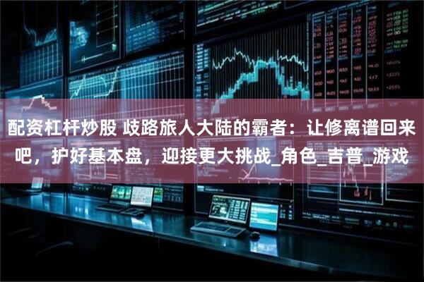 配资杠杆炒股 歧路旅人大陆的霸者：让修离谱回来吧，护好基本盘，迎接更大挑战_角色_吉普_游戏