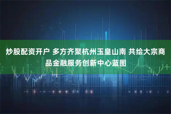 炒股配资开户 多方齐聚杭州玉皇山南 共绘大宗商品金融服务创新中心蓝图