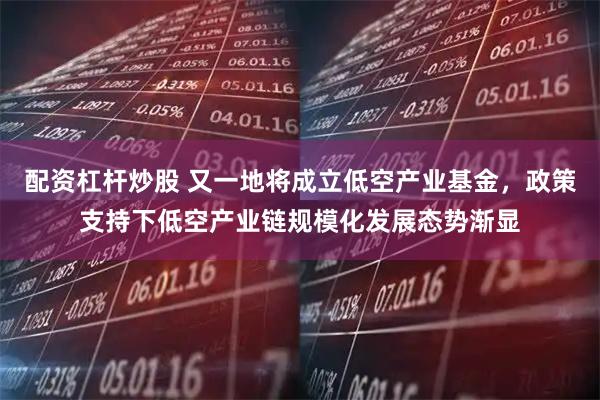 配资杠杆炒股 又一地将成立低空产业基金，政策支持下低空产业链规模化发展态势渐显