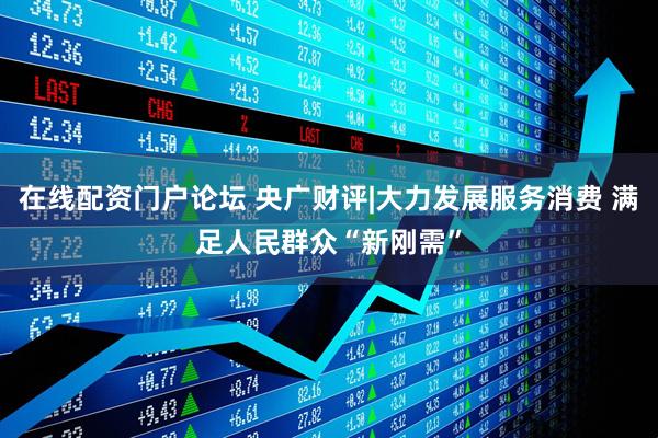 在线配资门户论坛 央广财评|大力发展服务消费 满足人民群众“新刚需”
