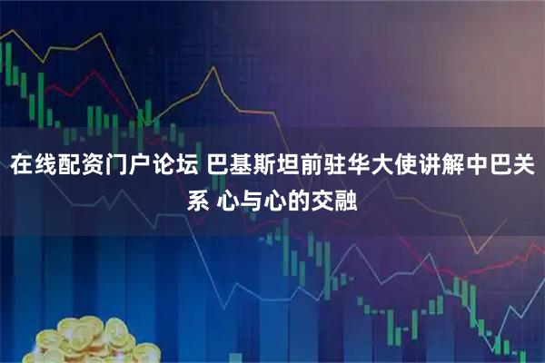 在线配资门户论坛 巴基斯坦前驻华大使讲解中巴关系 心与心的交融