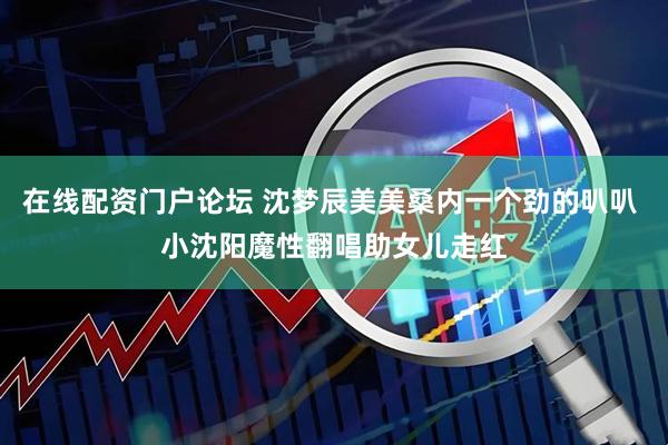 在线配资门户论坛 沈梦辰美美桑内一个劲的叭叭 小沈阳魔性翻唱助女儿走红