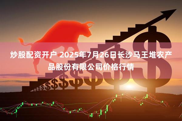 炒股配资开户 2025年7月26日长沙马王堆农产品股份有限公司价格行情