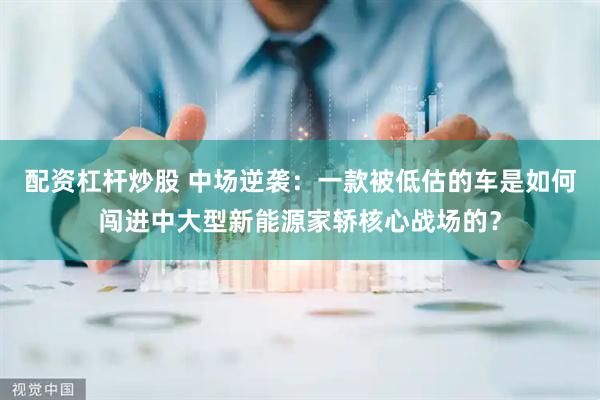 配资杠杆炒股 中场逆袭：一款被低估的车是如何闯进中大型新能源家轿核心战场的？