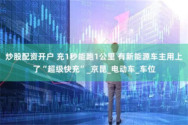 炒股配资开户 充1秒能跑1公里 有新能源车主用上了“超级快充”_京昆_电动车_车位