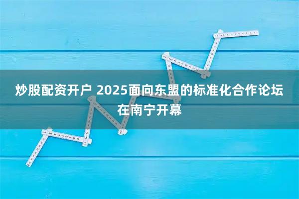 炒股配资开户 2025面向东盟的标准化合作论坛在南宁开幕