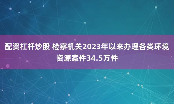 配资杠杆炒股 检察机关2023年以来办理各类环境资源案件34.5万件