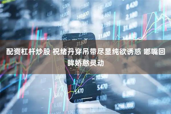 配资杠杆炒股 祝绪丹穿吊带尽显纯欲诱惑 嘟嘴回眸娇憨灵动