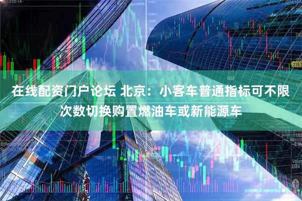 在线配资门户论坛 北京：小客车普通指标可不限次数切换购置燃油车或新能源车
