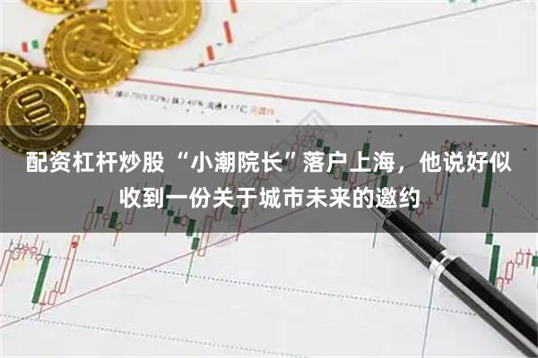 配资杠杆炒股 “小潮院长”落户上海，他说好似收到一份关于城市未来的邀约