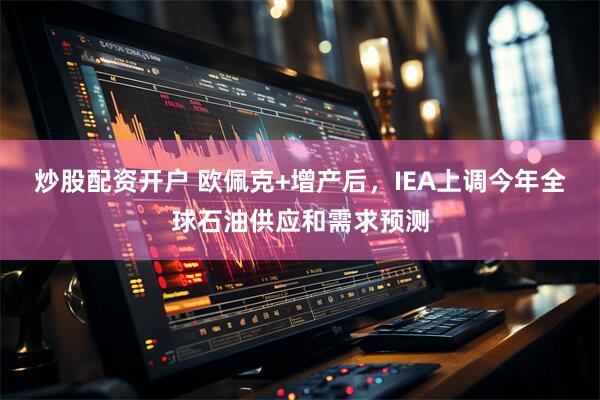 炒股配资开户 欧佩克+增产后，IEA上调今年全球石油供应和需求预测