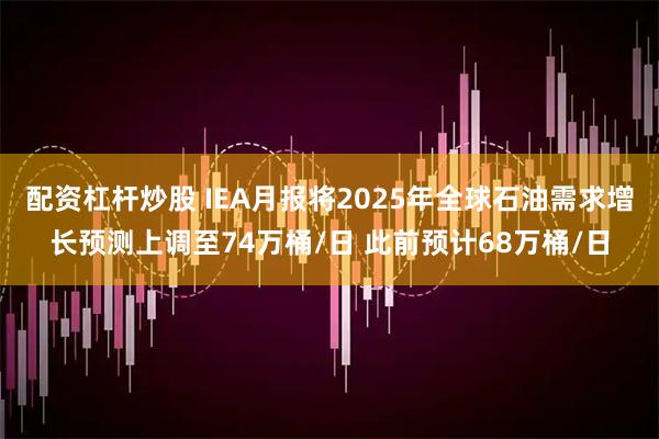 配资杠杆炒股 IEA月报将2025年全球石油需求增长预测上调至74万桶/日 此前预计68万桶/日