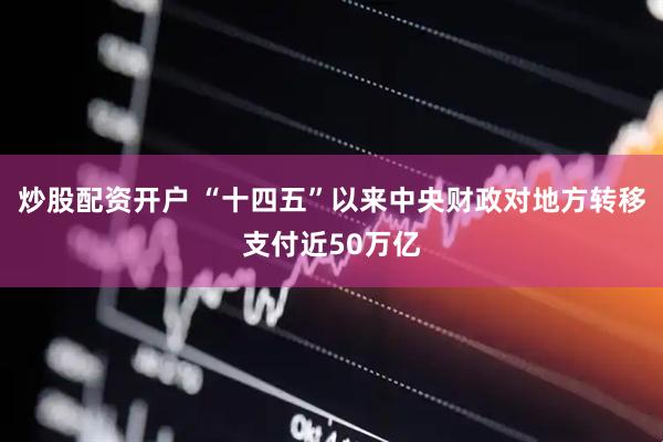 炒股配资开户 “十四五”以来中央财政对地方转移支付近50万亿