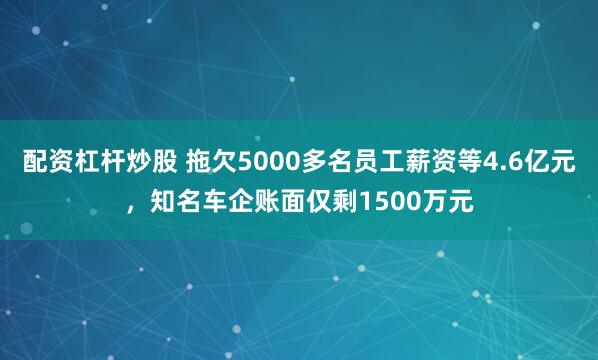 配资杠杆炒股 拖欠5000多名员工薪资等4.6亿元，知名车企账面仅剩1500万元