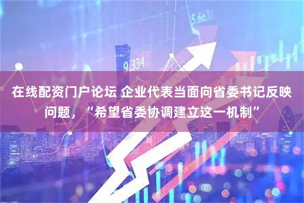 在线配资门户论坛 企业代表当面向省委书记反映问题，“希望省委协调建立这一机制”