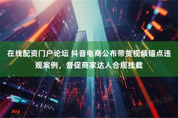 在线配资门户论坛 抖音电商公布带货视频锚点违规案例，督促商家达人合规挂载