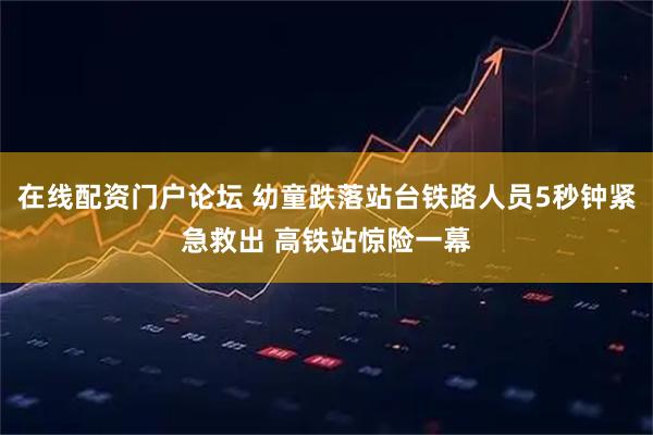 在线配资门户论坛 幼童跌落站台铁路人员5秒钟紧急救出 高铁站惊险一幕