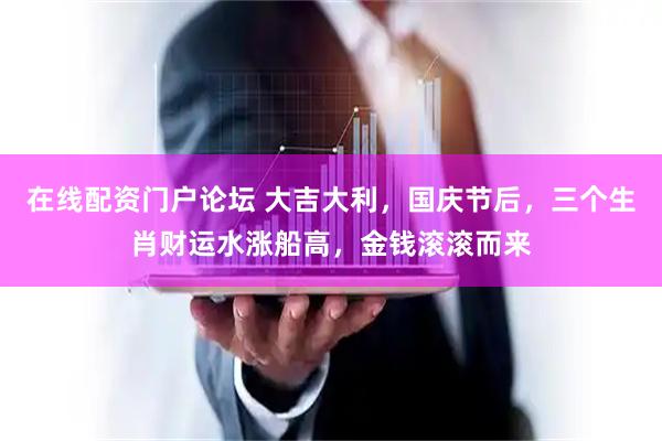 在线配资门户论坛 大吉大利，国庆节后，三个生肖财运水涨船高，金钱滚滚而来