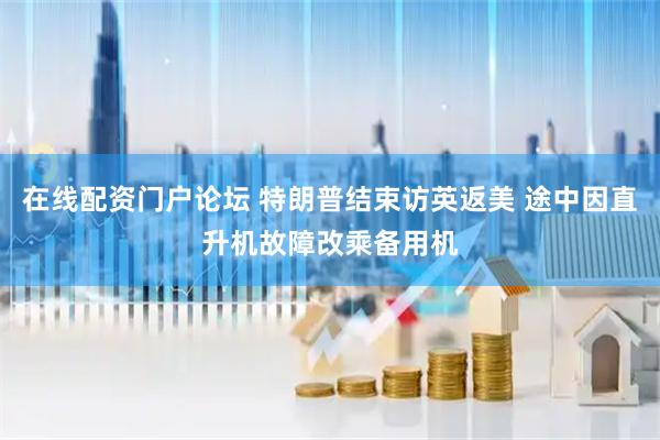 在线配资门户论坛 特朗普结束访英返美 途中因直升机故障改乘备用机