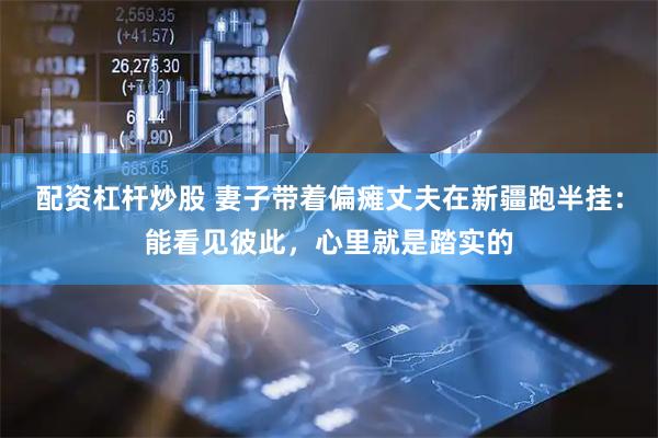 配资杠杆炒股 妻子带着偏瘫丈夫在新疆跑半挂：能看见彼此，心里就是踏实的