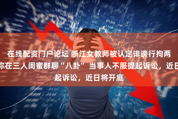 在线配资门户论坛 浙江女教师被认定诽谤行拘两日，自称在三人闺蜜群聊“八卦” 当事人不服提起诉讼，近日将开庭