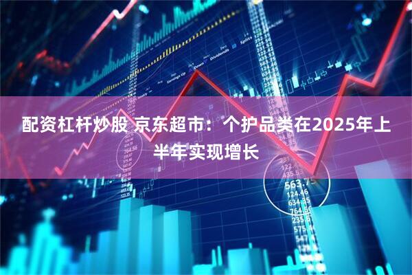 配资杠杆炒股 京东超市：个护品类在2025年上半年实现增长