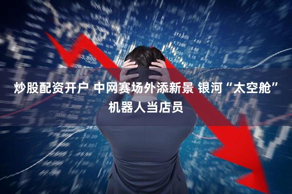 炒股配资开户 中网赛场外添新景 银河“太空舱”机器人当店员