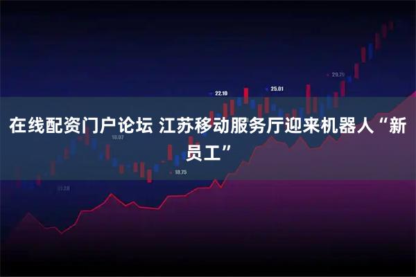 在线配资门户论坛 江苏移动服务厅迎来机器人“新员工”