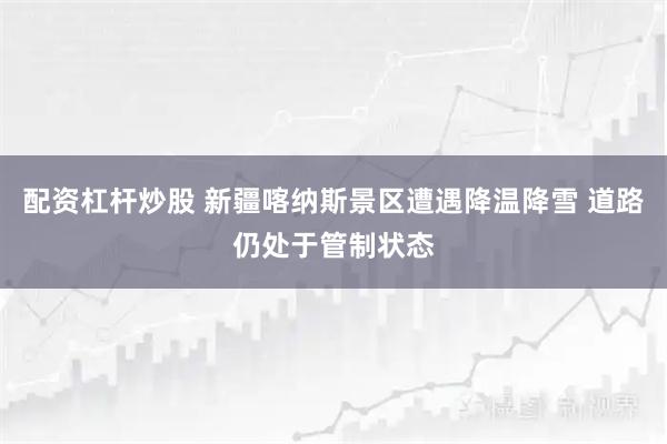 配资杠杆炒股 新疆喀纳斯景区遭遇降温降雪 道路仍处于管制状态