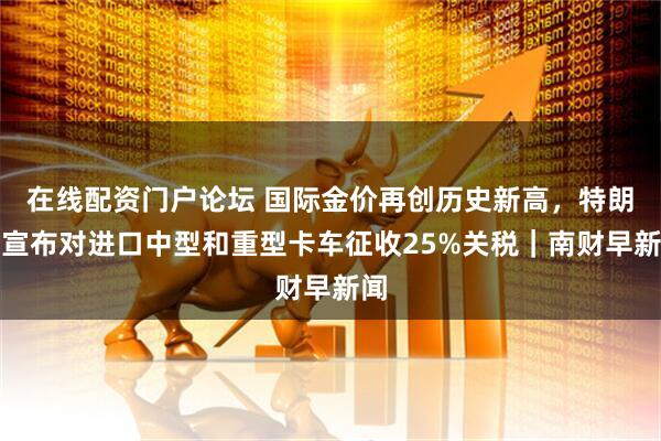 在线配资门户论坛 国际金价再创历史新高，特朗普宣布对进口中型和重型卡车征收25%关税｜南财早新闻