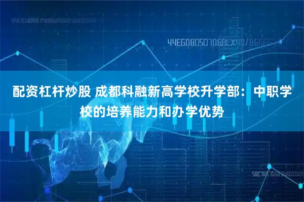 配资杠杆炒股 成都科融新高学校升学部：中职学校的培养能力和办学优势