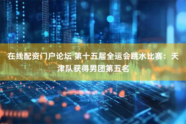 在线配资门户论坛 第十五届全运会跳水比赛：天津队获得男团第五名