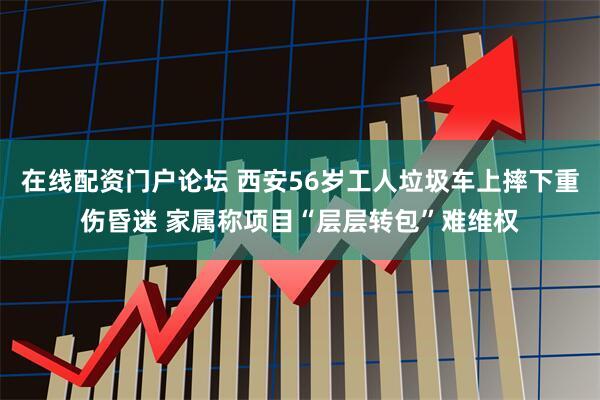 在线配资门户论坛 西安56岁工人垃圾车上摔下重伤昏迷 家属称项目“层层转包”难维权