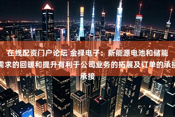 在线配资门户论坛 金禄电子：新能源电池和储能需求的回暖和提升有利于公司业务的拓展及订单的承接