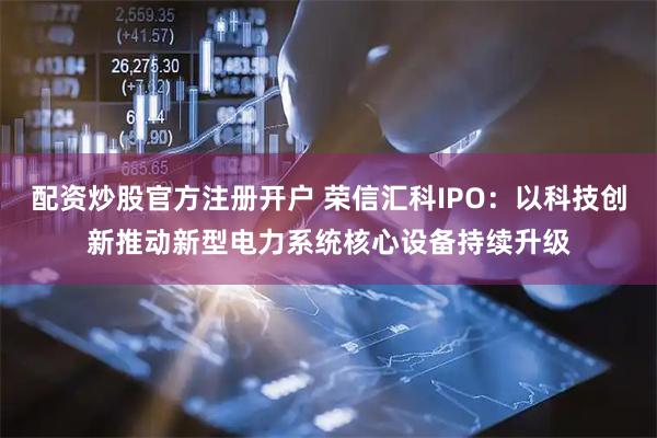 配资炒股官方注册开户 荣信汇科IPO：以科技创新推动新型电力系统核心设备持续升级