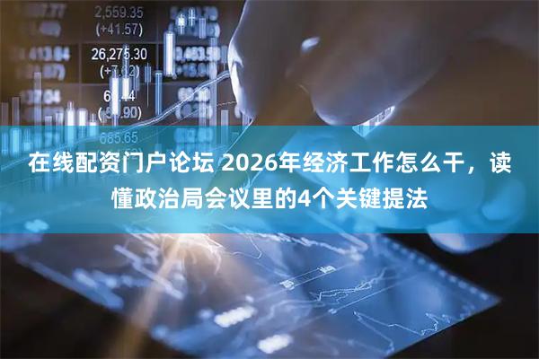 在线配资门户论坛 2026年经济工作怎么干，读懂政治局会议里的4个关键提法