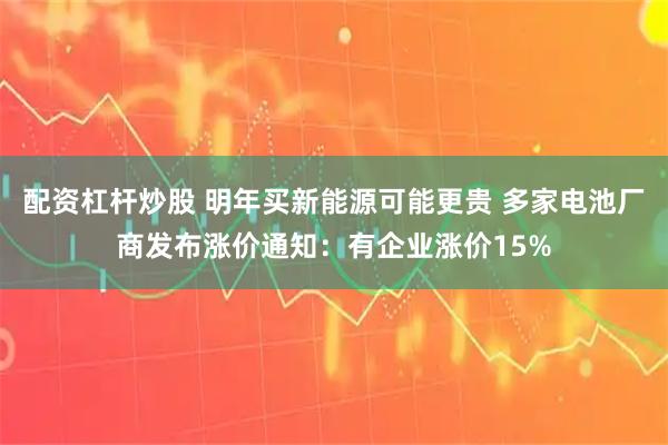 配资杠杆炒股 明年买新能源可能更贵 多家电池厂商发布涨价通知：有企业涨价15%