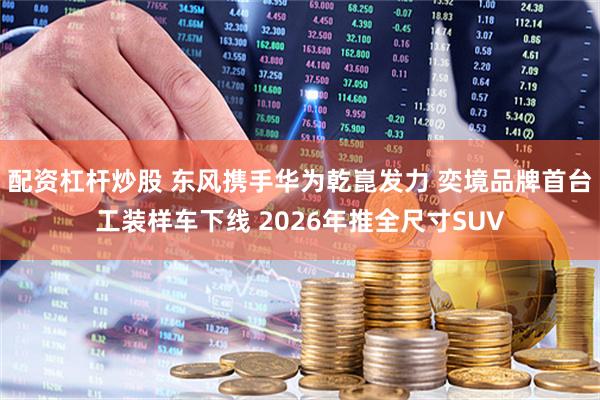 配资杠杆炒股 东风携手华为乾崑发力 奕境品牌首台工装样车下线 2026年推全尺寸SUV