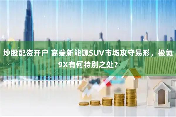 炒股配资开户 高端新能源SUV市场攻守易形，极氪9X有何特别之处？