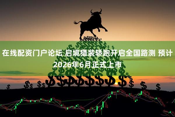在线配资门户论坛 启境猎装轿跑开启全国路测 预计2026年6月正式上市